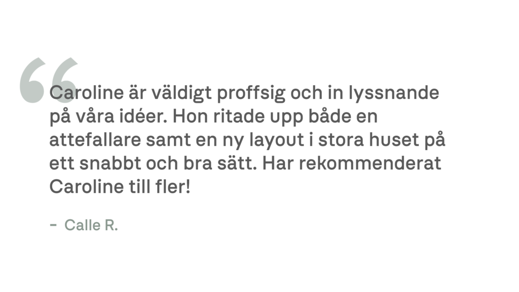 Caroline är väldigt proffsig och in lyssnande på våra idéer. Hon ritade upp både en attefallare samt en ny layout i stora huset på ett snabbt och bra sätt. Har rekommenderat Caroline till fler! - Calle R.